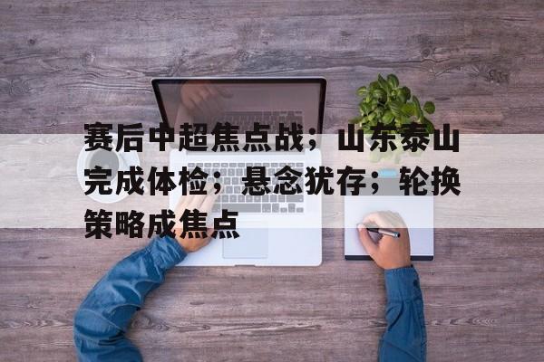 开运体育-关于赛后中超焦点战；山东泰山完成体检；悬念犹存；轮换策略成焦点的信息