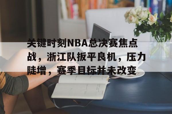 米兰体育-关于关键时刻NBA总决赛焦点战，浙江队扳平良机，压力陡增，赛季目标并未改变的信息